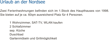 Urlaub an der Nordsee Zwei Ferienhwohnungen befinden sich im 1.Stock des Haupthauses von 1998. Sie bieten auf je ca. 60qm ausreichend Platz fr 4 Personen.     	1 Wohnzimmer, SAT-TV, WLAN kaufen    	2 Schlafzimmer    	sep. Kche    	Duschbad Gartenmbeln und Grillmglichkeit