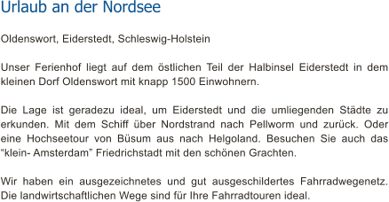 Urlaub an der Nordsee Oldenswort, Eiderstedt, Schleswig-Holstein  Unser Ferienhof liegt auf dem stlichen Teil der Halbinsel Eiderstedt in dem kleinen Dorf Oldenswort mit knapp 1500 Einwohnern.  Die Lage ist geradezu ideal, um Eiderstedt und die umliegenden Stdte zu erkunden. Mit dem Schiff ber Nordstrand nach Pellworm und zurck. Oder eine Hochseetour von Bsum aus nach Helgoland. Besuchen Sie auch das klein- Amsterdam Friedrichstadt mit den schnen Grachten.  Wir haben ein ausgezeichnetes und gut ausgeschildertes Fahrradwegenetz. Die landwirtschaftlichen Wege sind fr Ihre Fahrradtouren ideal.